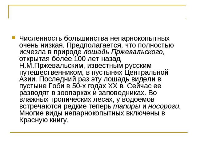 Численность большинства непарнокопытных очень низкая. Предполагается, что полностью исчезла в природе лошадь Пржевальского, открытая более 100 лет назад Н.М.Пржевальским, известным русским путешественником, в пустынях Центральной Азии. Последний раз…