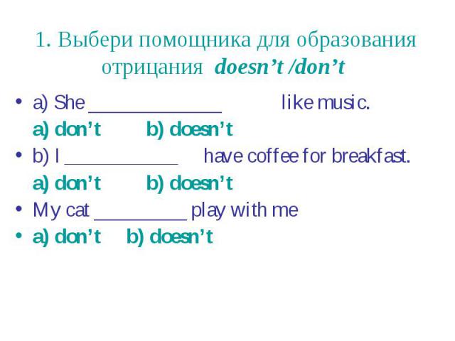 1. Выбери помощника для образования отрицания doesn’t /don’t a) She _____________ like music. a) don’t b) doesn’t b) I ___________ have coffee for breakfast. a) don’t b) doesn’t My cat _________ play with me a) don’t b) doesn’t