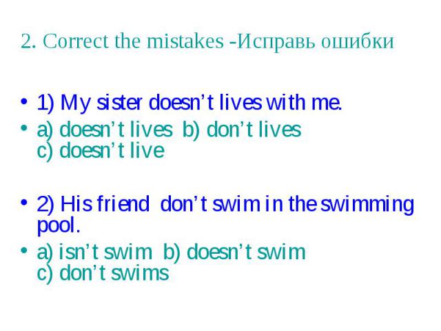 2. Correct the mistakes -Исправь ошибки 1) My sister doesn’t lives with me. a) doesn’t lives b) don’t lives c) doesn’t live 2) His friend don’t swim in the swimming pool. a) isn’t swim b) doesn’t swim c) don’t swims