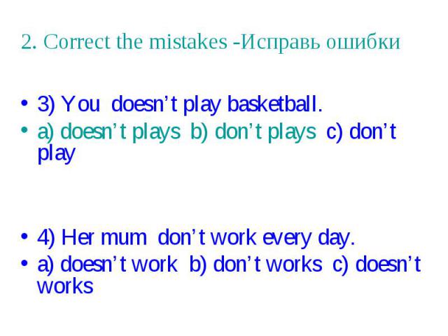2. Correct the mistakes -Исправь ошибки 3) You doesn’t play basketball. a) doesn’t plays b) don’t plays c) don’t play 4) Her mum don’t work every day. a) doesn’t work b) don’t works c) doesn’t works