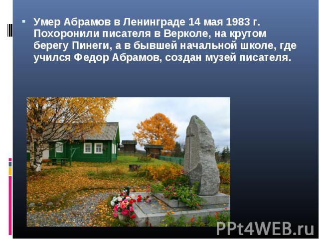 Умер Абрамов в Ленинграде 14 мая 1983 г. Похоронили писателя в Верколе, на крутом берегу Пинеги, а в бывшей начальной школе, где учился Федор Абрамов, создан музей писателя.