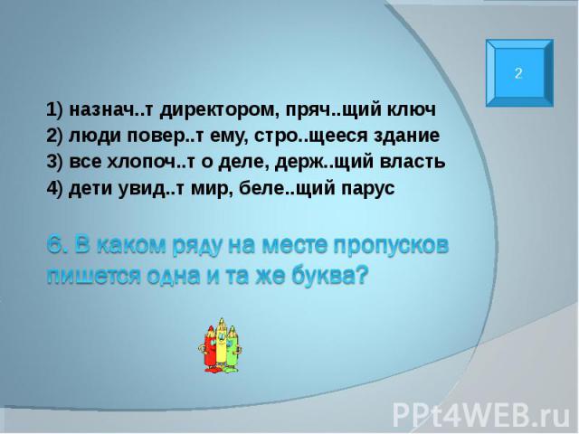 1) назнач..т директором, пряч..щий ключ 2) люди повер..т ему, стро..щееся здание 3) все хлопоч..т о деле, держ..щий власть 4) дети увид..т мир, беле..щий парус 6. В каком ряду на месте пропусков пишется одна и та же буква?