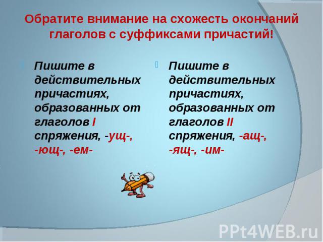 Обратите внимание на схожесть окончаний глаголов с суффиксами причастий! Пишите в действительных причастиях, образованных от глаголов I спряжения, -ущ-, -ющ-, -ем- Пишите в действительных причастиях, образованных от глаголов II спряжения, -ащ-, -ящ-, -им-