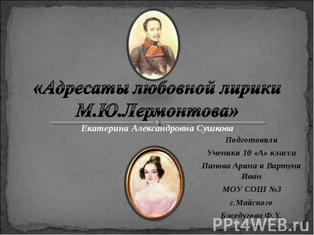 «Адресаты любовной лирики М.Ю.Лермонтова» Екатерина Александровна Сушкова Подготовили Ученики 10 «А» класса Панова Арина и Вартуни Иван МОУ СОШ №3 г.Майского Бжедугова Ф.Х.