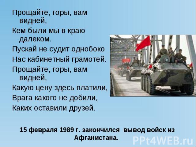 Прощайте, горы, вам видней, Кем были мы в краю далеком. Пускай не судит однобоко Нас кабинетный грамотей. Прощайте, горы, вам видней, Какую цену здесь платили, Врага какого не добили, Каких оставили друзей. 15 февраля 1989 г. закончился вывод войск …