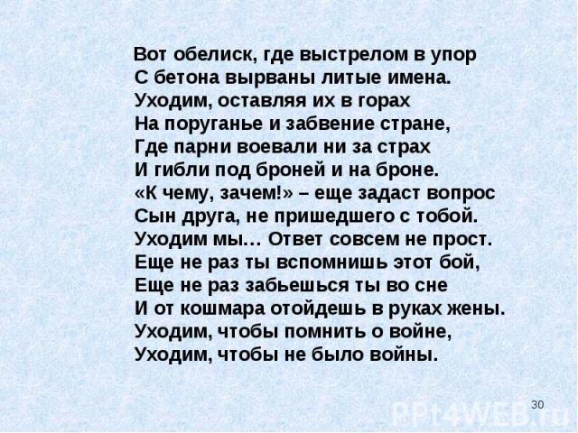 Вот обелиск, где выстрелом в упор С бетона вырваны литые имена. Уходим, оставляя их в горах На поруганье и забвение стране, Где парни воевали ни за страх И гибли под броней и на броне. «К чему, зачем!» – еще задаст вопрос Сын друга, не пришедшего с …