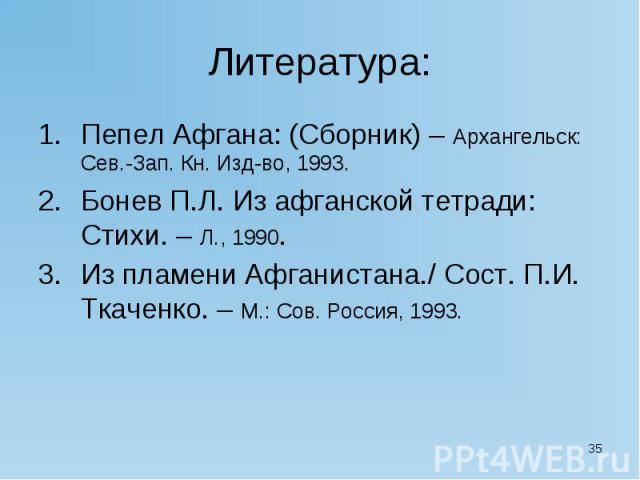 Литература: Пепел Афгана: (Сборник) – Архангельск: Сев.-Зап. Кн. Изд-во, 1993. Бонев П.Л. Из афганской тетради: Стихи. – Л., 1990. Из пламени Афганистана./ Сост. П.И. Ткаченко. – М.: Сов. Россия, 1993.