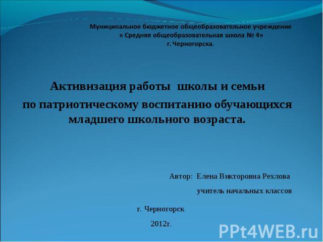Муниципальное бюджетное общеобразовательное учреждение « Средняя общеобразовательная школа № 4» г. Черногорска. Активизация работы школы и семьи по патриотическому воспитанию обучающихся младшего школьного возраста. Автор: Елена Викторовна Рехлова у…