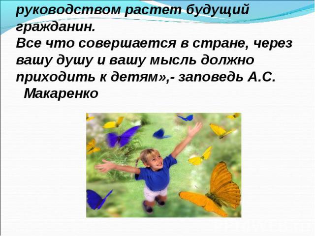 « В вашей семье и под вашим руководством растет будущий гражданин. Все что совершается в стране, через вашу душу и вашу мысль должно приходить к детям»,- заповедь А.С. Макаренко