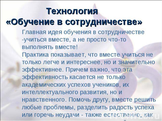 Технология «Обучение в сотрудничестве» Главная идея обучения в сотрудничестве -учиться вместе, а не просто что-то выполнять вместе! Практика показывает, что вместе учиться не только легче и интереснее, но и значительно эффективнее. Причем важно, что…