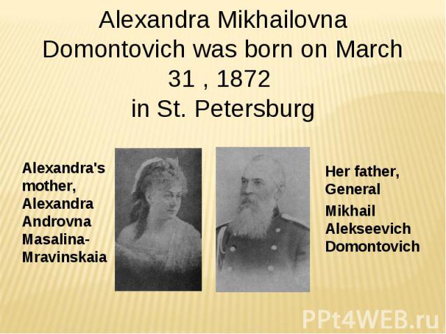 Alexandra Mikhailovna Domontovich was born on March 31 , 1872 in St. Petersburg Alexandra's mother, Alexandra Androvna Masalina-Mravinskaia Her father, General  Мikhail Alekseevich Domontovich