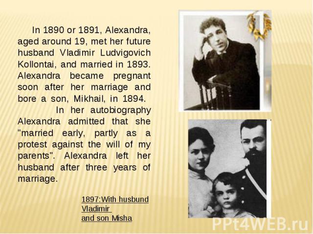 In 1890 or 1891, Alexandra, aged around 19, met her future husband Vladimir Ludvigovich Kollontai, and married in 1893. Alexandra became pregnant soon after her marriage and bore a son, Mikhail, in 1894. In her autobiography Alexandra admitted that …