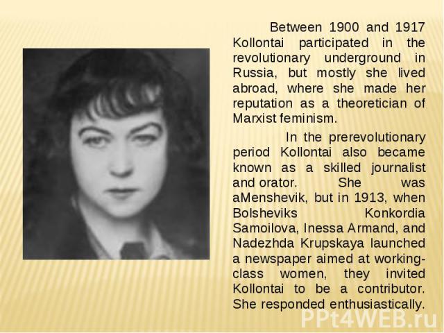 Between 1900 and 1917 Kollontai participated in the revolutionary underground in Russia, but mostly she lived abroad, where she made her reputation as a theoretician of Marxist feminism. In the prerevolutionary period Kollontai also became known as …