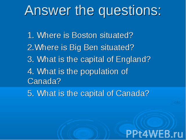 Answer the questions:1. Where is Boston situated? 2.Where is Big Ben situated? 3. What is the capital of England? 4. What is the population of Canada? 5. What is the capital of Canada?