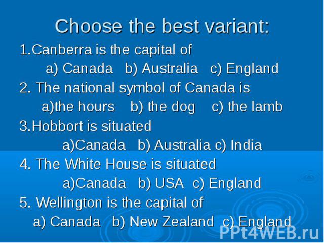 Choose the best variant: 1.Canberra is the capital of a) Canada b) Australia c) England 2. The national symbol of Canada is a)the hours b) the dog c) the lamb 3.Hobbort is situated a)Canada b) Australia c) India 4. The White House is situated a)Cana…
