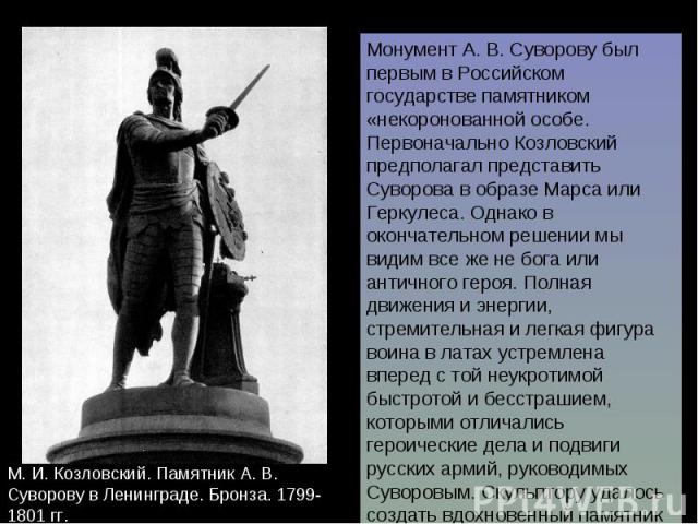 Монумент А. В. Суворову был первым в Российском государстве памятником «некоронованной особе. Первоначально Козловский предполагал представить Суворова в образе Марса или Геркулеса. Однако в окончательном решении мы видим все же не бога или античног…