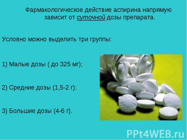 Фармакологическое действие аспирина напрямую зависит от суточной дозы препарата. Условно можно выделить три группы: 1) Малые дозы ( до 325 мг); 2) Средние дозы (1,5-2 г); 3) Большие дозы (4-6 г).