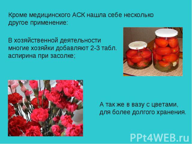 Кроме медицинского АСК нашла себе несколько другое применение: В хозяйственной деятельности многие хозяйки добавляют 2-3 табл. аспирина при засолке; А так же в вазу с цветами, для более долгого хранения.