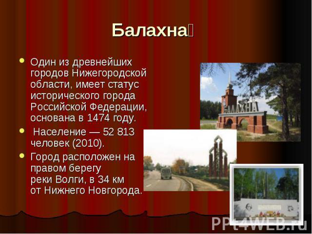 Балахна   Один из древнейших городов Нижегородской области, имеет статус исторического города Российской Федерации, основана в 1474 году.  Население — 52 813 человек (2010). Город расположен на правом берегу реки Волги, в 34 км от Нижнего Новгорода.