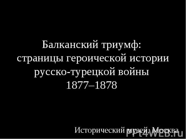 Балканский триумф: страницы героической истории русско-турецкой войны 1877–1878 Исторический музей, Москва