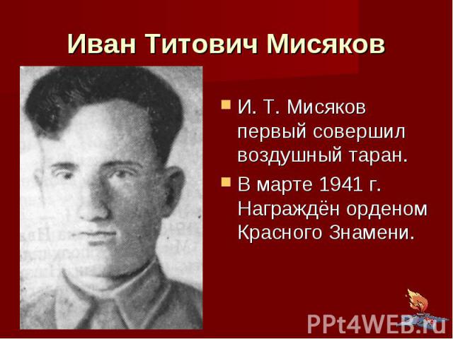 Иван Титович Мисяков И. Т. Мисяков первый совершил воздушный таран. В марте 1941 г. Награждён орденом Красного Знамени.