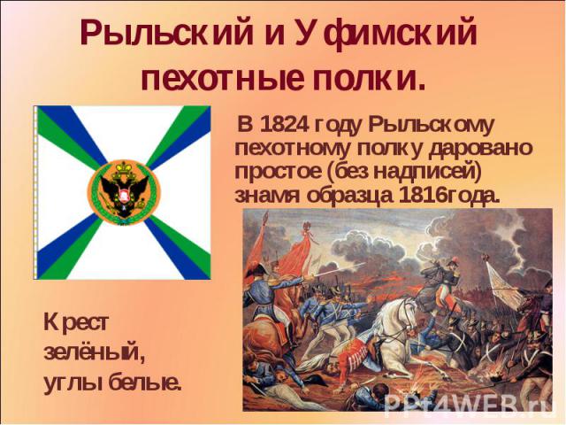 Рыльский и Уфимский пехотные полки. В 1824 году Рыльскому пехотному полку даровано простое (без надписей) знамя образца 1816года. Крест зелёный, углы белые.