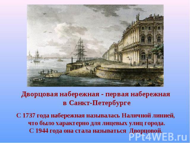 Дворцовая набережная - первая набережная в Санкт-Петербурге С 1737 года набережная называлась Наличной линией, что было характерно для лицевых улиц города. С 1944 года она стала называться Дворцовой.