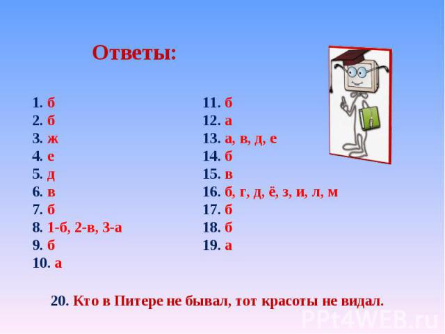 Ответы: 1. б 2. б 3. ж 4. е 5. д 6. в 7. б 8. 1-б, 2-в, 3-а 9. б 10. а 11. б 12. а 13. а, в, д, е 14. б 15. в 16. б, г, д, ё, з, и, л, м 17. б 18. б 19. а 20. Кто в Питере не бывал, тот красоты не видал.