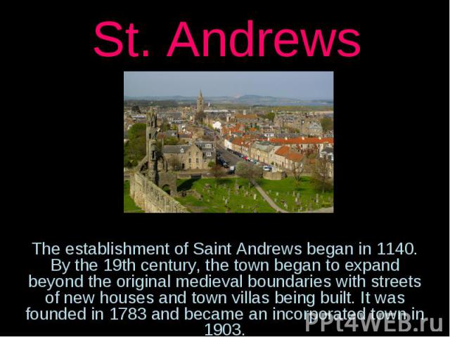 St. AndrewsThe establishment of Saint Andrews began in 1140. By the 19th century, the town began to expand beyond the original medieval boundaries with streets of new houses and town villas being built. It was founded in 1783 and became an incorpora…