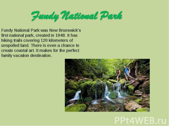 Fundy National Park Fundy National Park was New Brunswick’s first national park, created in 1948. It has hiking trails covering 120 kilometers of unspoiled land. There is even a chance to create coastal art. It makes for the perfect family vacation …
