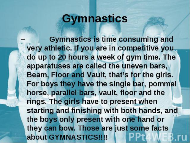 Gymnastics Gymnastics is time consuming and very athletic. If you are in competitive you do up to 20 hours a week of gym time. The apparatuses are called the uneven bars, Beam, Floor and Vault, that’s for the girls. For boys they have the single bar…