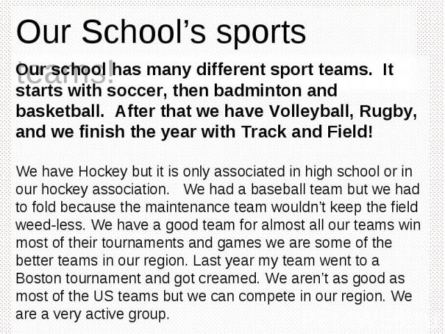 Our School’s sports teams! Our school has many different sport teams. It starts with soccer, then badminton and basketball. After that we have Volleyball, Rugby, and we finish the year with Track and Field! We have Hockey but it is only associated i…