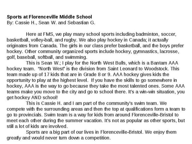 Sports at Florenceville Middle School By: Cassie H., Sean W. and Sebastian G. Here at FMS, we play many school sports including badminton, soccer, basketball, volley-ball, and rugby. We also play hockey in Canada; it actually originates from Canada.…