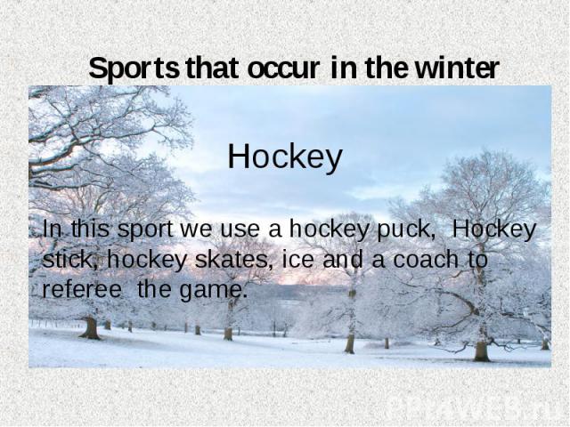 Sports that occur in the winter Hockey In this sport we use a hockey puck, Hockey stick, hockey skates, ice and a coach to referee the game.
