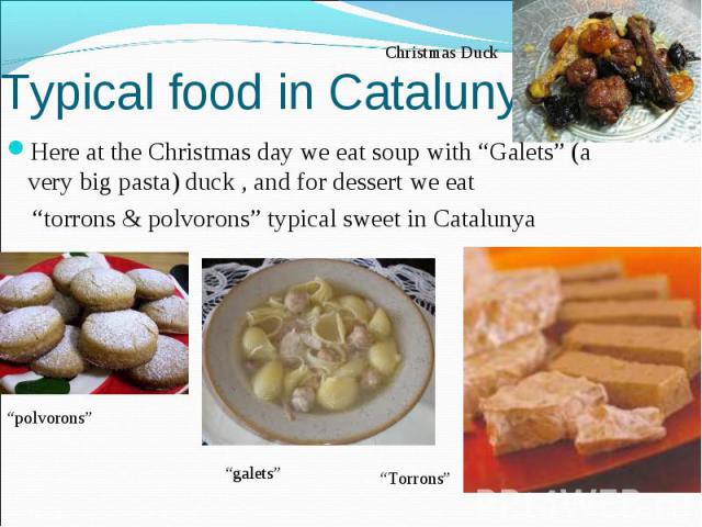 Typical food in Catalunya Here at the Christmas day we eat soup with “Galets” (a very big pasta) duck , and for dessert we eat “torrons & polvorons” typical sweet in Catalunya