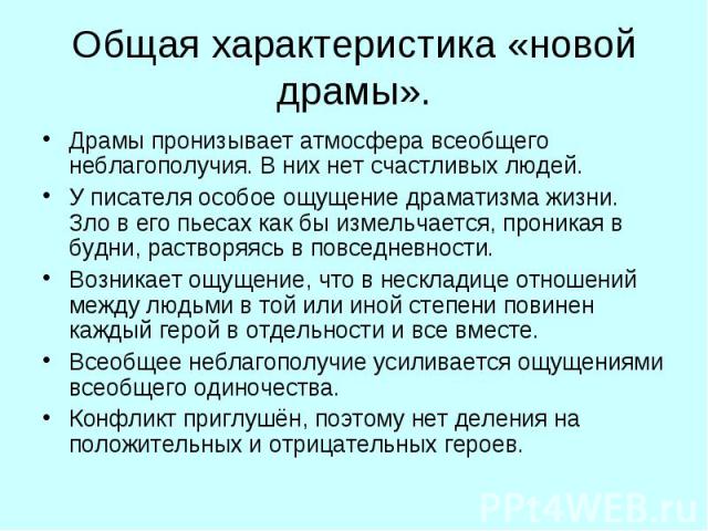 Общая характеристика «новой драмы». Драмы пронизывает атмосфера всеобщего неблагополучия. В них нет счастливых людей. У писателя особое ощущение драматизма жизни. Зло в его пьесах как бы измельчается, проникая в будни, растворяясь в повседневности. …