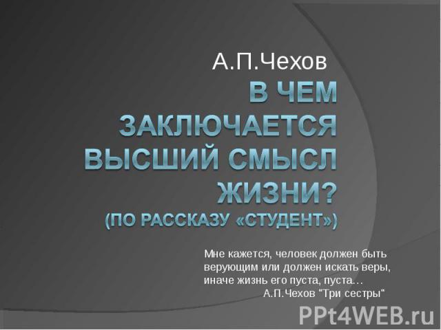 А.П.Чехов В чем заключается высший смысл жизни? (по рассказу «Студент») Мне кажется, человек должен быть верующим или должен искать веры, иначе жизнь его пуста, пуста… А.П.Чехов 