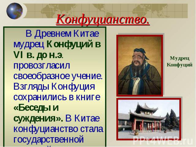 Конфуцианство. В Древнем Китае мудрец Конфуций в VI в. до н.э. провозгласил своеобразное учение. Взгляды Конфуция сохранились в книге «Беседы и суждения». В Китае конфуцианство стала государственной религией. Мудрец Конфуций
