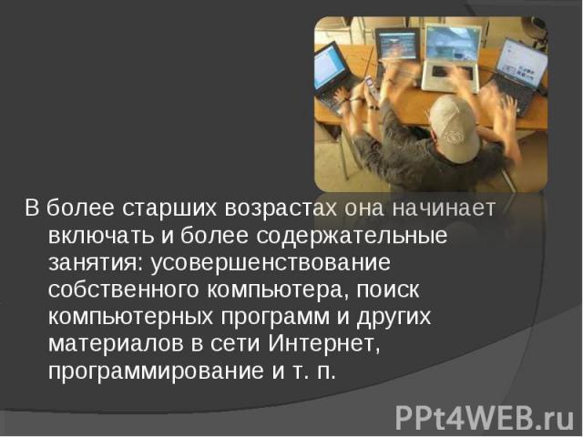 В более старших возрастах она начинает включать и более содержательные занятия: усовершенствование собственного компьютера, поиск компьютерных программ и других материалов в сети Интернет, программирование и т. п.