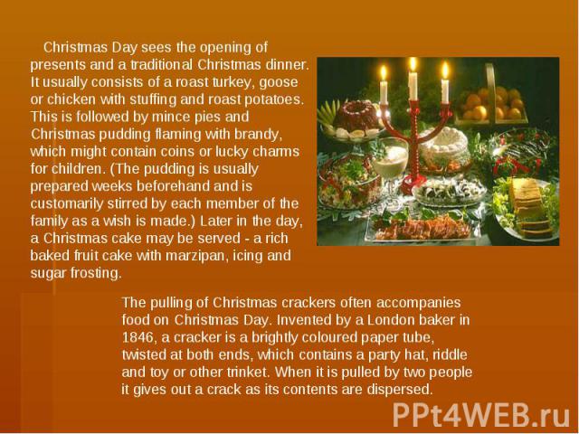 Christmas Day sees the opening of presents and a traditional Christmas dinner. It usually consists of a roast turkey, goose or chicken with stuffing and roast potatoes. This is followed by mince pies and Christmas pudding flaming with brandy, which …