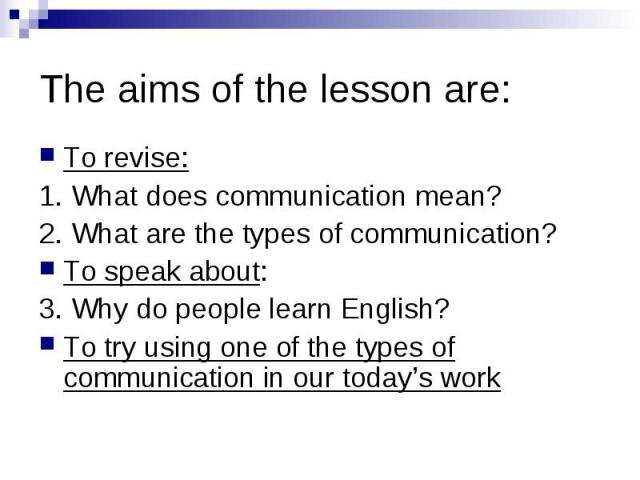The aims of the lesson are: To revise: 1. What does communication mean? 2. What are the types of communication? To speak about: 3. Why do people learn English? To try using one of the types of communication in our today’s work