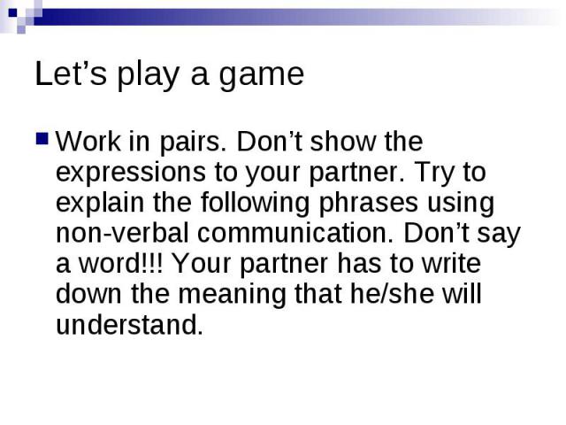 Let’s play a game Work in pairs. Don’t show the expressions to your partner. Try to explain the following phrases using non-verbal communication. Don’t say a word!!! Your partner has to write down the meaning that he/she will understand.