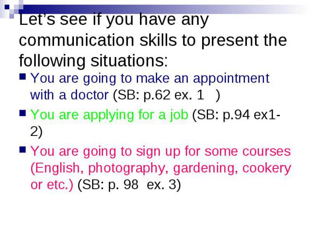 Let’s see if you have any communication skills to present the following situations:You are going to make an appointment with a doctor (SB: p.62 ex. 1 ) You are applying for a job (SB: p.94 ex1-2) You are going to sign up for some courses (English, p…