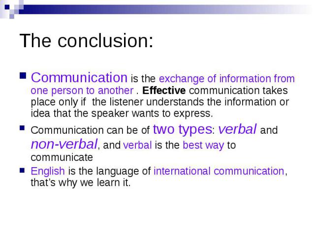 The conclusion: Communication is the exchange of information from one person to another . Effective communication takes place only if the listener understands the information or idea that the speaker wants to express. Communication can be of two typ…