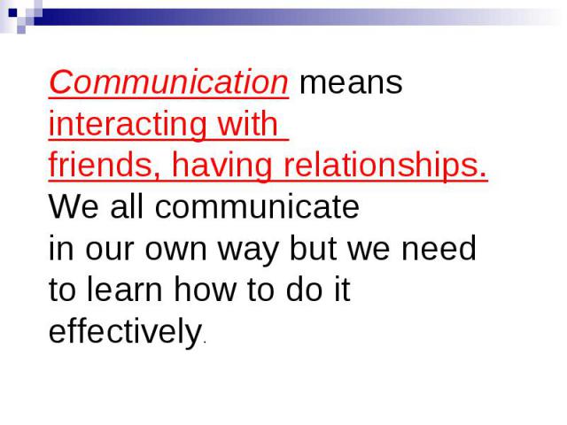 Communication means interacting with friends, having relationships. We all communicate in our own way but we need to learn how to do it effectively.