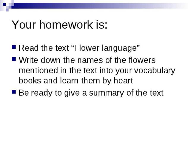 Your homework is: Read the text “Flower language” Write down the names of the flowers mentioned in the text into your vocabulary books and learn them by heart Be ready to give a summary of the text