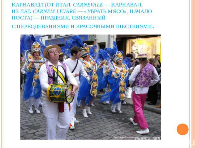 Карнава л (от итал. carnevale — карнавал, из лат. carnem levāre — «убрать мясо», начало поста) — праздник, связанный с переодеваниями и красочными шествиями.