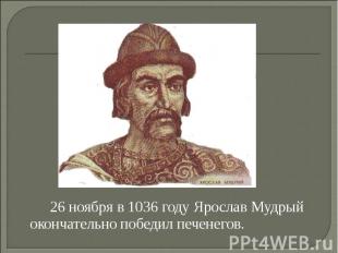 26 ноября в 1036 году Ярослав Мудрый окончательно победил печенегов.