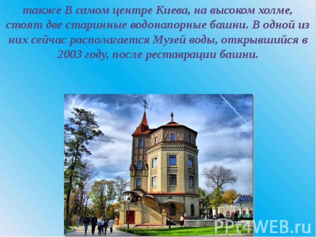 также В самом центре Киева, на высоком холме, стоят две старинные водонапорные башни. В одной из них сейчас располагается Музей воды, открывшийся в 2003 году, после реставрации башни.