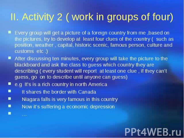 II. Activity 2 ( work in groups of four) Every group will get a picture of a foreign country from me ,based on the pictures, try to develop at least four clues of the country ( such as position, weather , capital, historic scenic, famous person, cul…